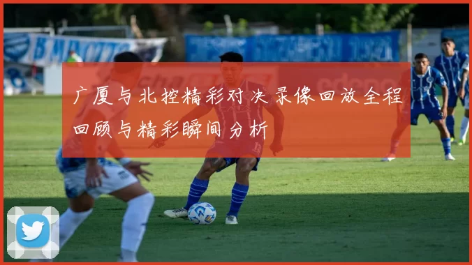 广厦与北控精彩对决录像回放全程回顾与精彩瞬间分析