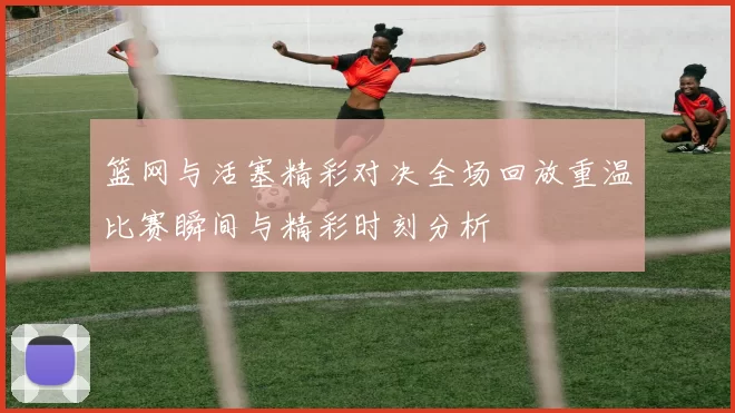 篮网与活塞精彩对决全场回放重温比赛瞬间与精彩时刻分析
