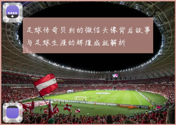 足球传奇贝利的微信头像背后故事与足球生涯的辉煌成就解析
