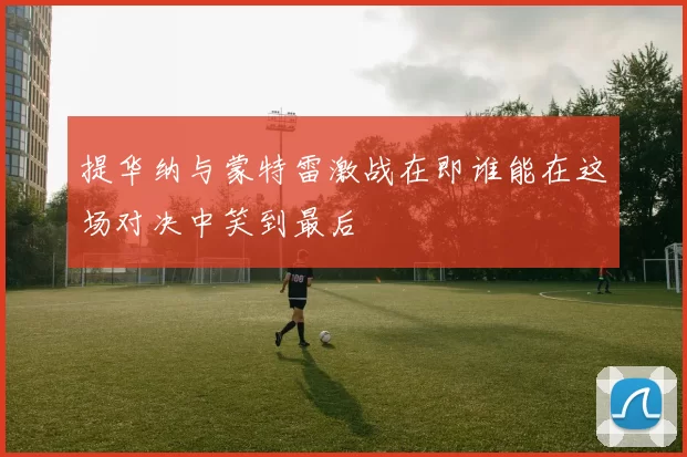 提华纳与蒙特雷激战在即谁能在这场对决中笑到最后