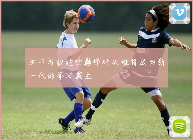 洪卡与拉迪的巅峰对决谁将成为新一代的拳坛霸主