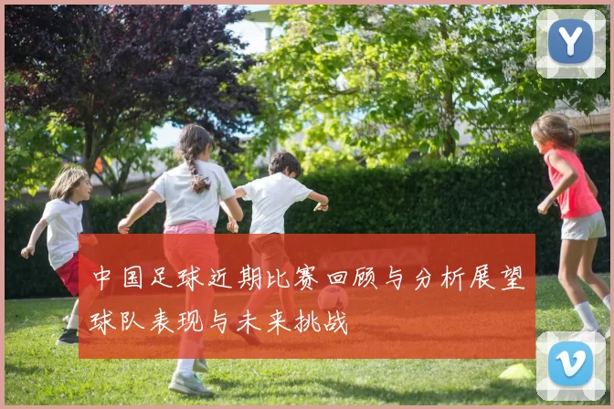 中国足球近期比赛回顾与分析展望球队表现与未来挑战