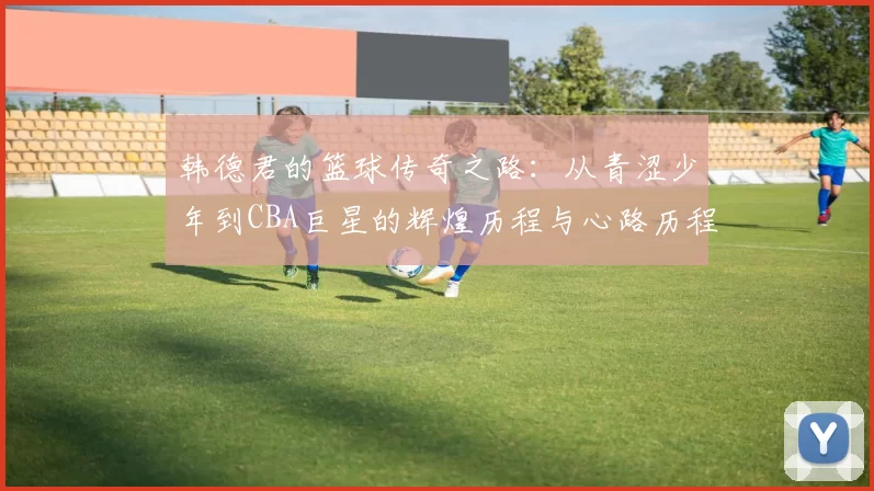 韩德君的篮球传奇之路：从青涩少年到CBA巨星的辉煌历程与心路历程