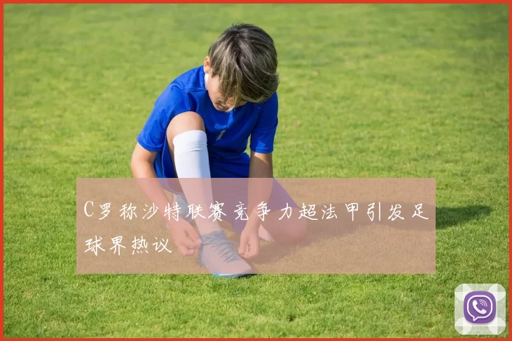 C罗称沙特联赛竞争力超法甲引发足球界热议